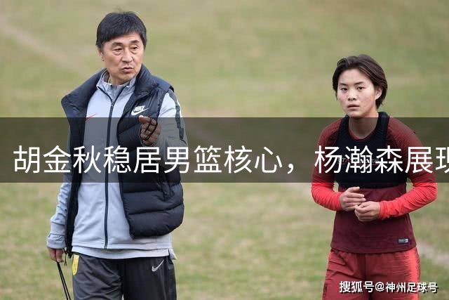 胡金秋稳居男篮核心，杨瀚森展现潜力仍需历练